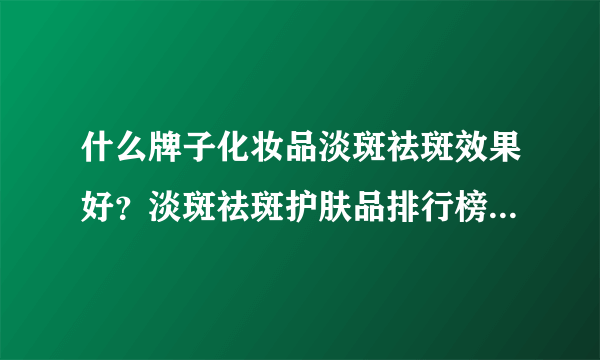 什么牌子化妆品淡斑祛斑效果好？淡斑祛斑护肤品排行榜十强品牌有哪些