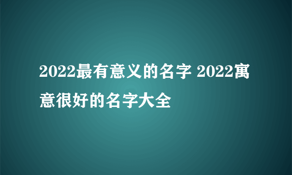 2022最有意义的名字 2022寓意很好的名字大全