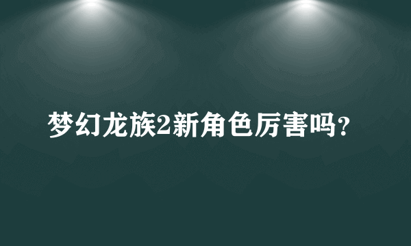 梦幻龙族2新角色厉害吗？