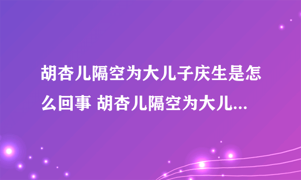 胡杏儿隔空为大儿子庆生是怎么回事 胡杏儿隔空为大儿子庆生是什么情况-飞外网