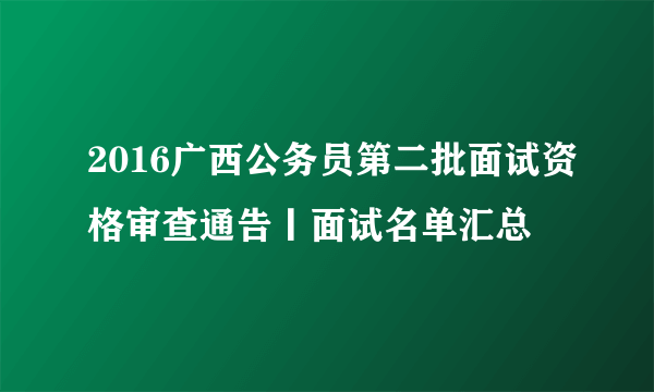 2016广西公务员第二批面试资格审查通告丨面试名单汇总