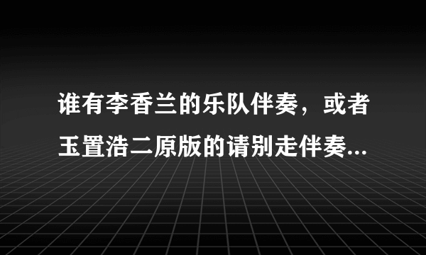 谁有李香兰的乐队伴奏，或者玉置浩二原版的请别走伴奏，就是那种声势浩大的现场伴奏，谢谢了。