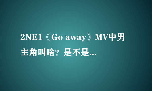 2NE1《Go away》MV中男主角叫啥？是不是也演过After school《因为你》的MV？