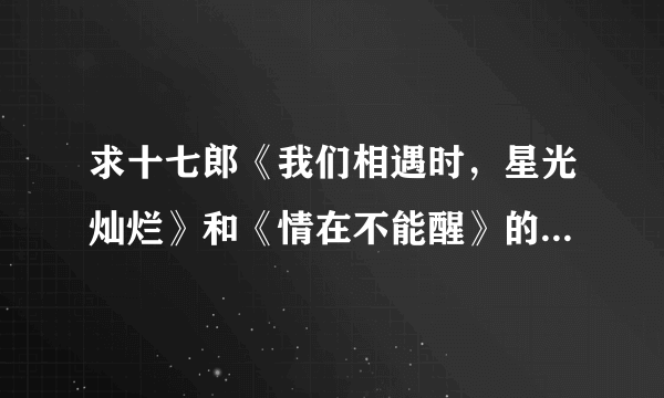 求十七郎《我们相遇时，星光灿烂》和《情在不能醒》的全文 番外，如果有作品集，加分。谢谢。