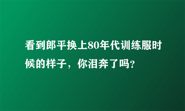 看到郎平换上80年代训练服时候的样子，你泪奔了吗？