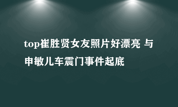 top崔胜贤女友照片好漂亮 与申敏儿车震门事件起底