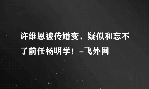 许维恩被传婚变，疑似和忘不了前任杨明学！-飞外网