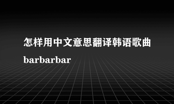 怎样用中文意思翻译韩语歌曲barbarbar