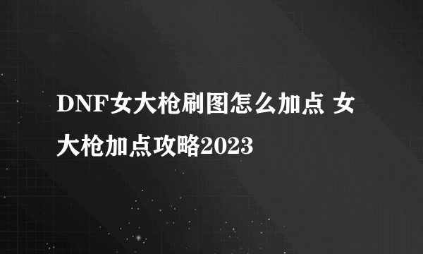 DNF女大枪刷图怎么加点 女大枪加点攻略2023