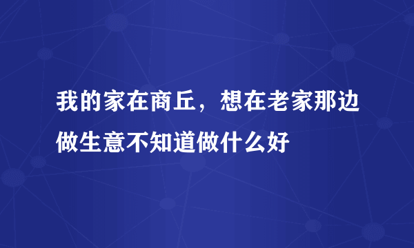 我的家在商丘，想在老家那边做生意不知道做什么好