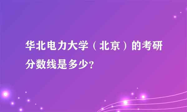 华北电力大学（北京）的考研分数线是多少？