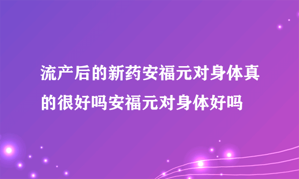 流产后的新药安福元对身体真的很好吗安福元对身体好吗