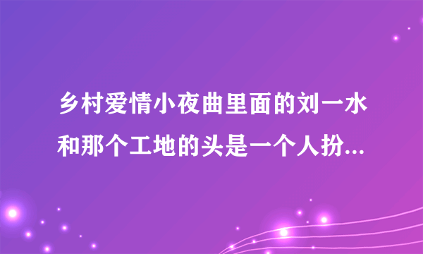 乡村爱情小夜曲里面的刘一水和那个工地的头是一个人扮演的吗?叫什么名字？