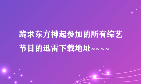 跪求东方神起参加的所有综艺节目的迅雷下载地址~~~~