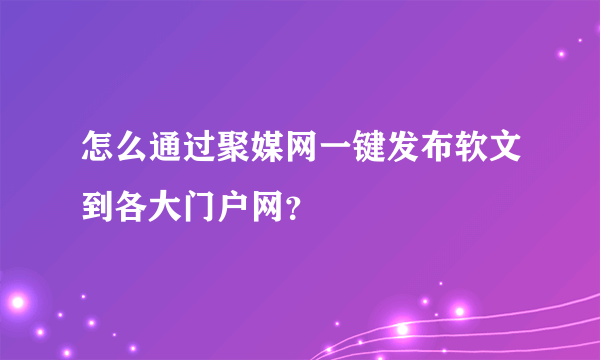 怎么通过聚媒网一键发布软文到各大门户网？