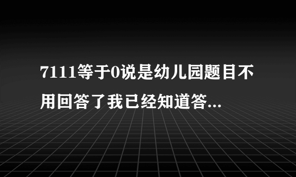 7111等于0说是幼儿园题目不用回答了我已经知道答案了刚刚在游戏风云论坛里面有人回答出来了.