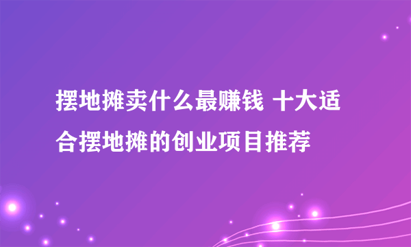 摆地摊卖什么最赚钱 十大适合摆地摊的创业项目推荐