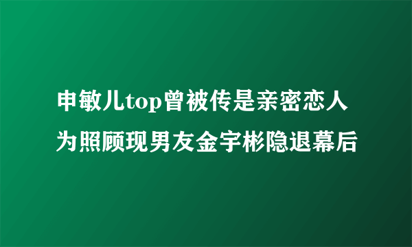 申敏儿top曾被传是亲密恋人为照顾现男友金宇彬隐退幕后