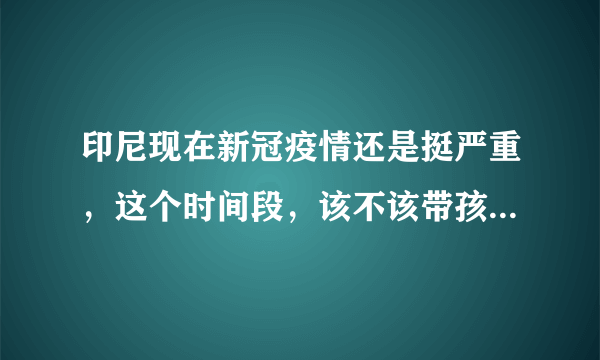 印尼现在新冠疫情还是挺严重，这个时间段，该不该带孩子回中国？