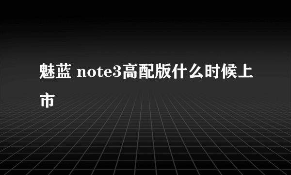 魅蓝 note3高配版什么时候上市