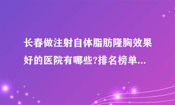 长春做注射自体脂肪隆胸效果好的医院有哪些?排名榜单都是有名气的医院!