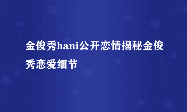 金俊秀hani公开恋情揭秘金俊秀恋爱细节