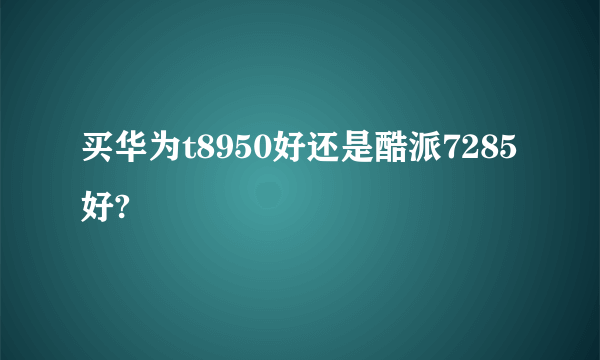 买华为t8950好还是酷派7285好?