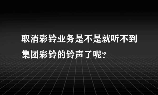 取消彩铃业务是不是就听不到集团彩铃的铃声了呢？