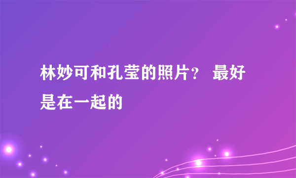 林妙可和孔莹的照片？ 最好是在一起的