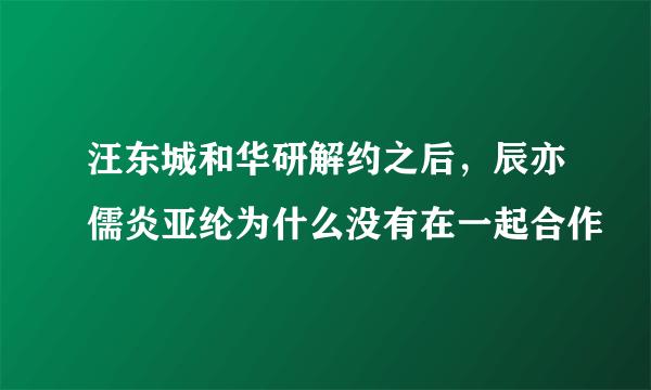 汪东城和华研解约之后，辰亦儒炎亚纶为什么没有在一起合作