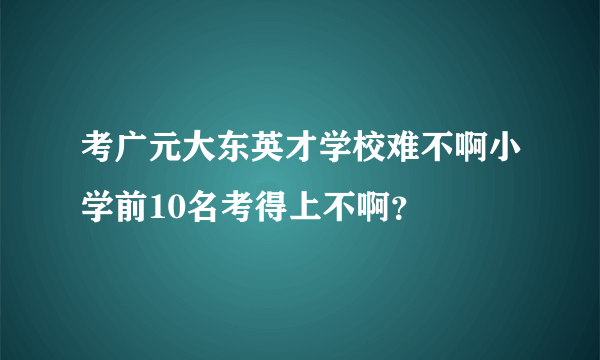 考广元大东英才学校难不啊小学前10名考得上不啊？