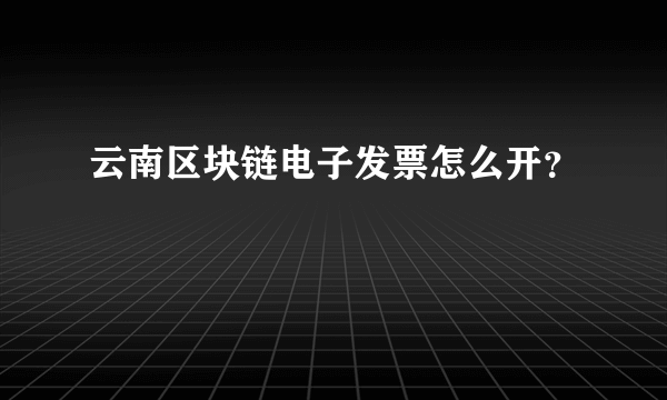 云南区块链电子发票怎么开？