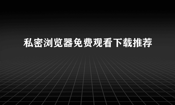 私密浏览器免费观看下载推荐