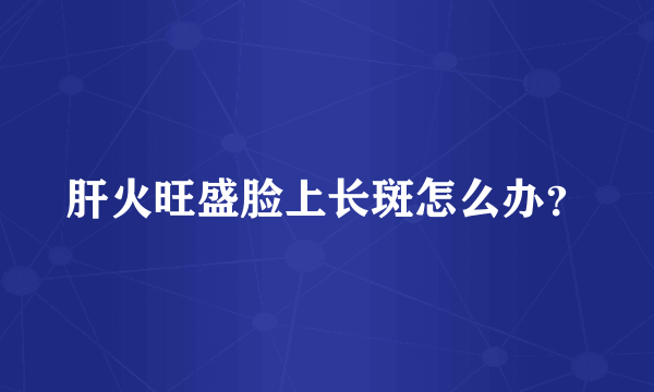 肝火旺盛脸上长斑怎么办？