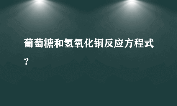 葡萄糖和氢氧化铜反应方程式？