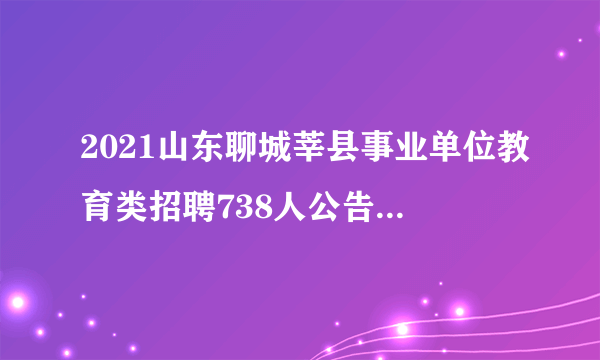 2021山东聊城莘县事业单位教育类招聘738人公告和职位表