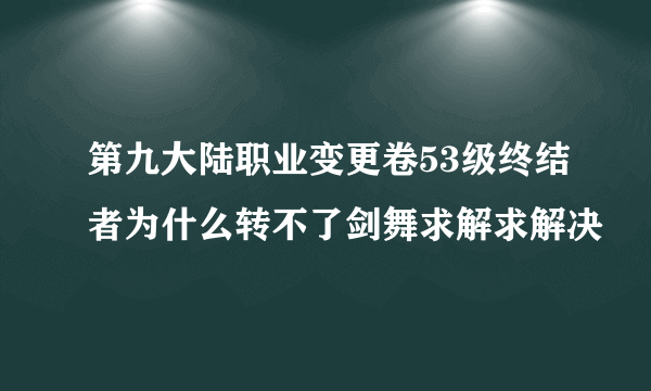 第九大陆职业变更卷53级终结者为什么转不了剑舞求解求解决