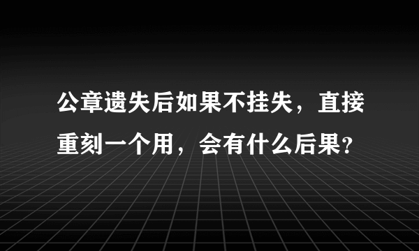 公章遗失后如果不挂失，直接重刻一个用，会有什么后果？