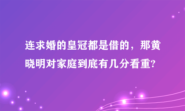 连求婚的皇冠都是借的，那黄晓明对家庭到底有几分看重?