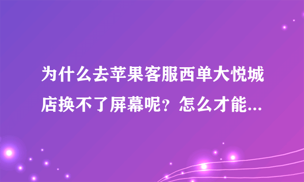 为什么去苹果客服西单大悦城店换不了屏幕呢？怎么才能换上，我的是6屏幕摔碎了