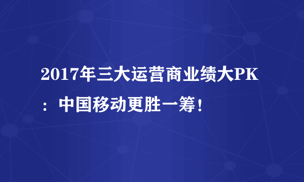 2017年三大运营商业绩大PK：中国移动更胜一筹！