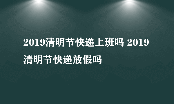 2019清明节快递上班吗 2019清明节快递放假吗