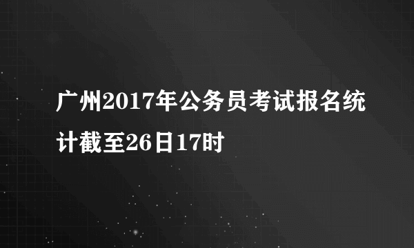 广州2017年公务员考试报名统计截至26日17时