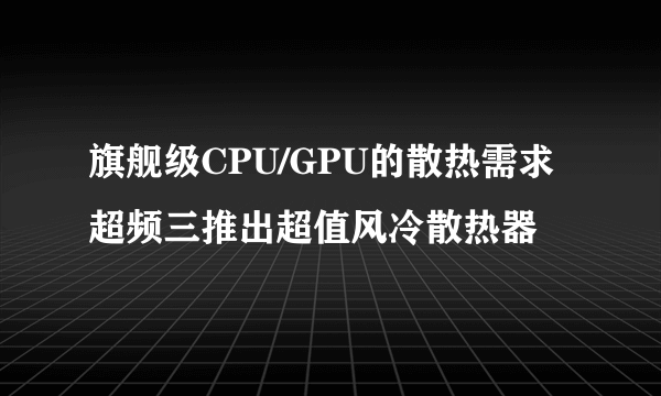 旗舰级CPU/GPU的散热需求 超频三推出超值风冷散热器