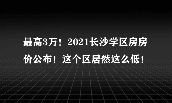 最高3万！2021长沙学区房房价公布！这个区居然这么低！