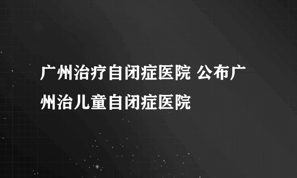 广州治疗自闭症医院 公布广州治儿童自闭症医院