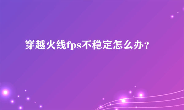 穿越火线fps不稳定怎么办？