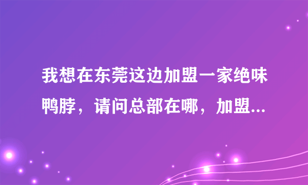 我想在东莞这边加盟一家绝味鸭脖，请问总部在哪，加盟费多少，全部费用加起来要多少钱？谢谢大家。