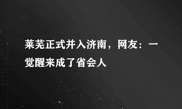 莱芜正式并入济南，网友：一觉醒来成了省会人