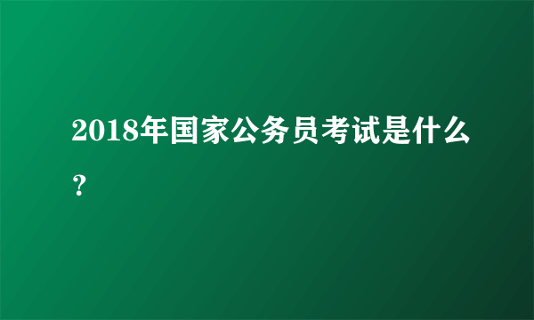 2018年国家公务员考试是什么？